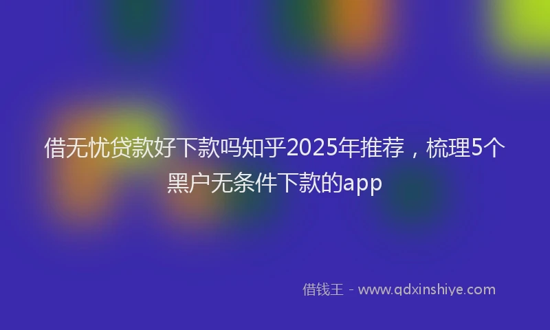 借无忧贷款好下款吗知乎2025年推荐，梳理5个黑户无条件下款的app