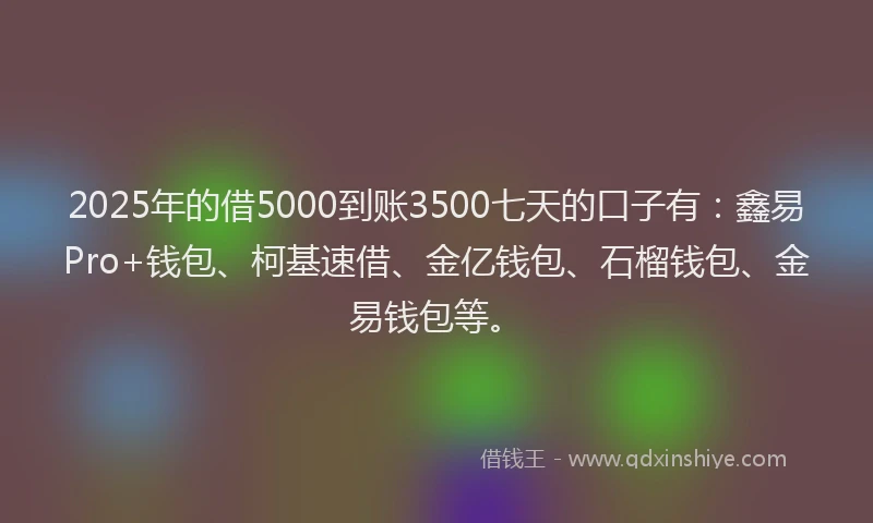 2025年的借5000到账3500七天的口子有：鑫易Pro+钱包、柯基速借、金亿钱包、石榴钱包、金易钱包等。