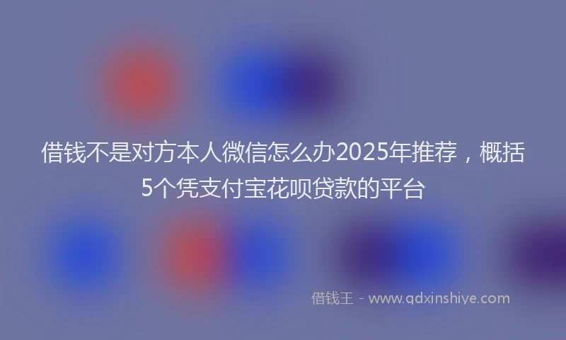 借钱不是对方本人微信怎么办2025年推荐，概括5个凭支付宝花呗贷款的平台