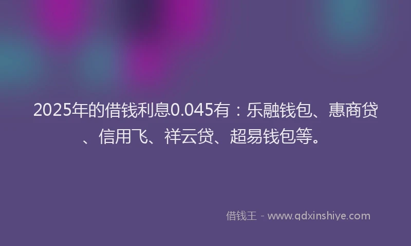 2025年的借钱利息0.045有：乐融钱包、惠商贷、信用飞、祥云贷、超易钱包等。