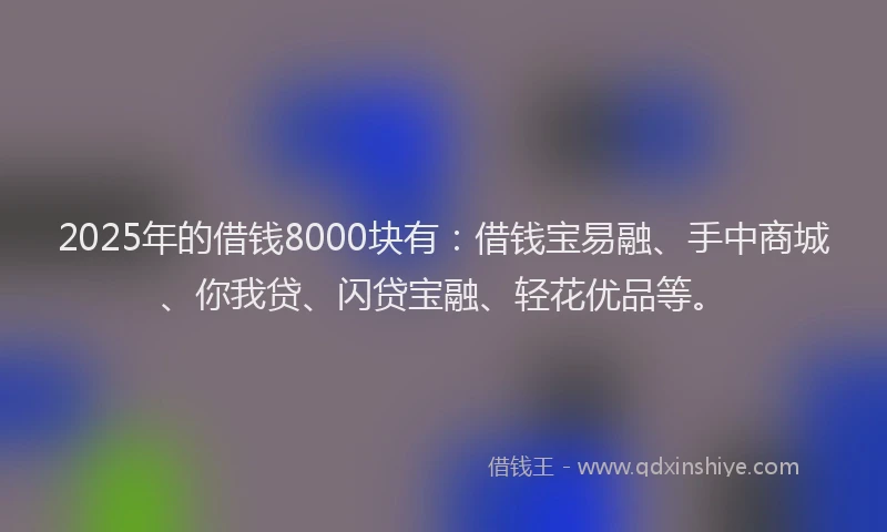 2025年的借钱8000块有：借钱宝易融、手中商城、你我贷、闪贷宝融、轻花优品等。