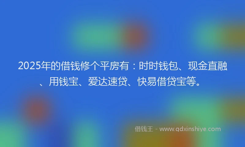 2025年的借钱修个平房有：时时钱包、现金直融、用钱宝、爱达速贷、快易借贷宝等。
