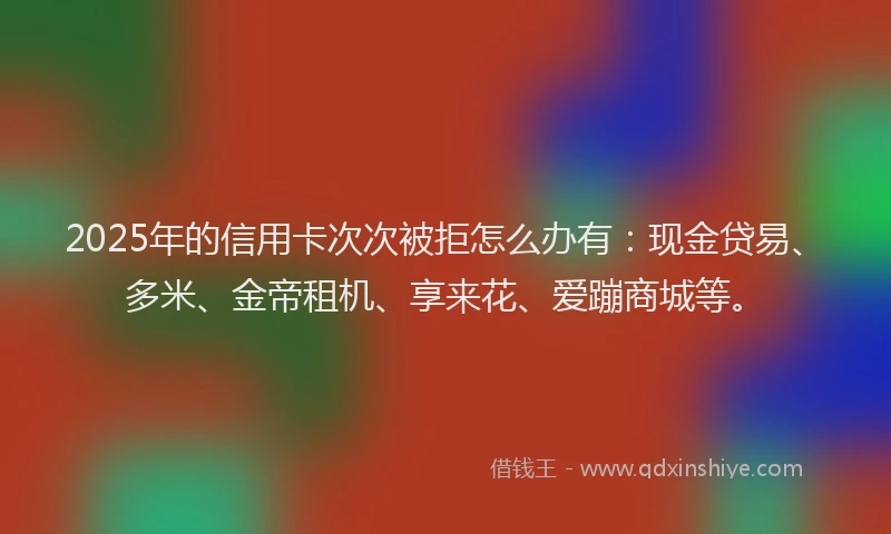 2025年的信用卡次次被拒怎么办有：现金贷易、多米、金帝租机、享来花、爱蹦商城等。