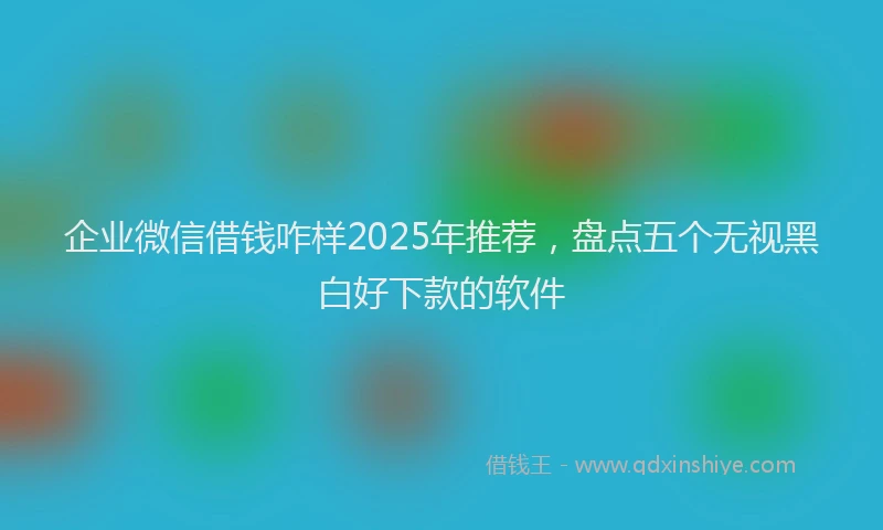 企业微信借钱咋样2025年推荐，盘点五个无视黑白好下款的软件