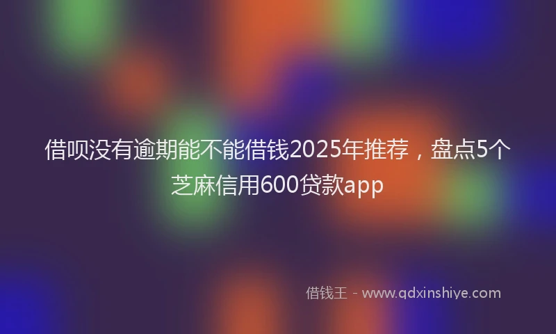 借呗没有逾期能不能借钱2025年推荐，盘点5个芝麻信用600贷款app
