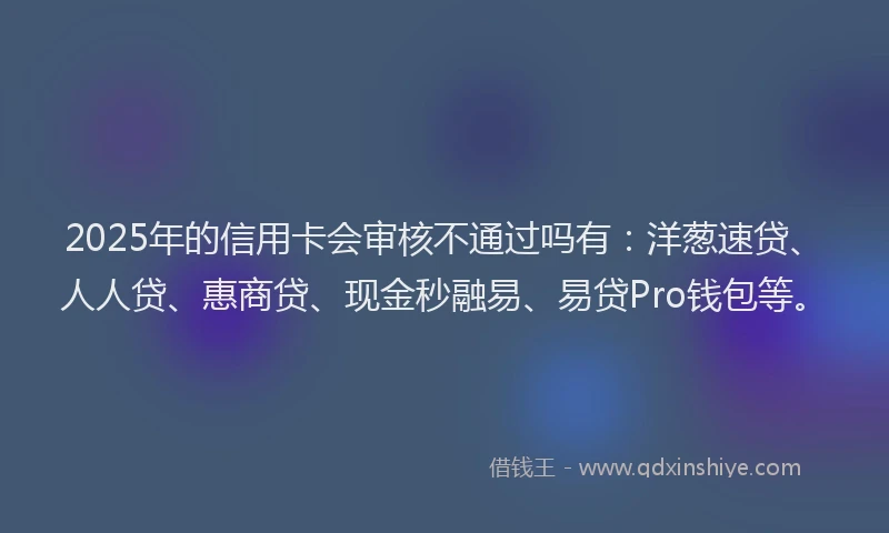 2025年的信用卡会审核不通过吗有：洋葱速贷、人人贷、惠商贷、现金秒融易、易贷Pro钱包等。