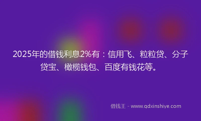 2025年的借钱利息2%有：信用飞、粒粒贷、分子贷宝、橄榄钱包、百度有钱花等。