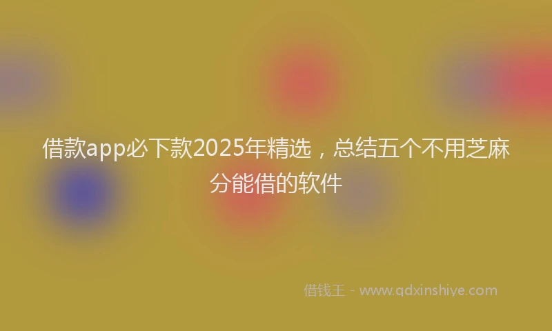 借款app必下款2025年精选，总结五个不用芝麻分能借的软件