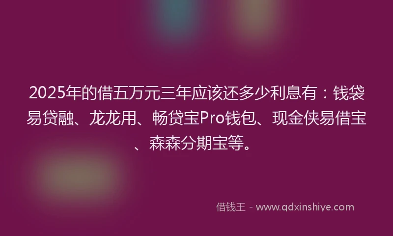 2025年的借五万元三年应该还多少利息有：钱袋易贷融、龙龙用、畅贷宝Pro钱包、现金侠易借宝、森森分期宝等。