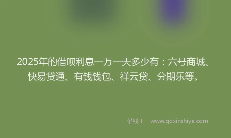 2025年的借呗利息一万一天多少有：六号商城、快易贷通、有钱钱包、祥云贷、分期乐等。