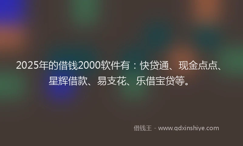 2025年的借钱2000软件有：快贷通、现金点点、星辉借款、易支花、乐借宝贷等。