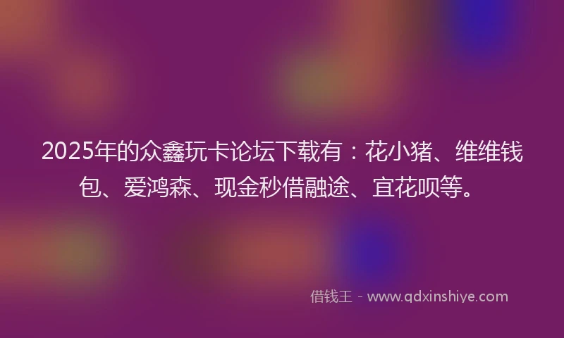 2025年的众鑫玩卡论坛下载有：花小猪、维维钱包、爱鸿森、现金秒借融途、宜花呗等。