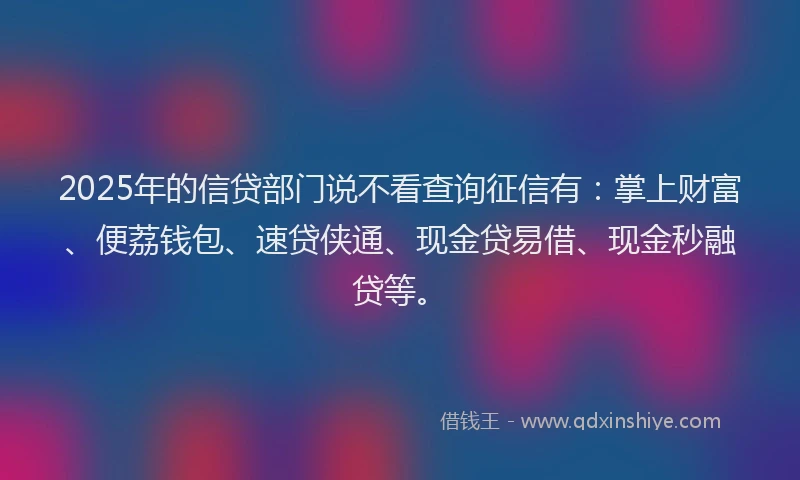2025年的信贷部门说不看查询征信有：掌上财富、便荔钱包、速贷侠通、现金贷易借、现金秒融贷等。