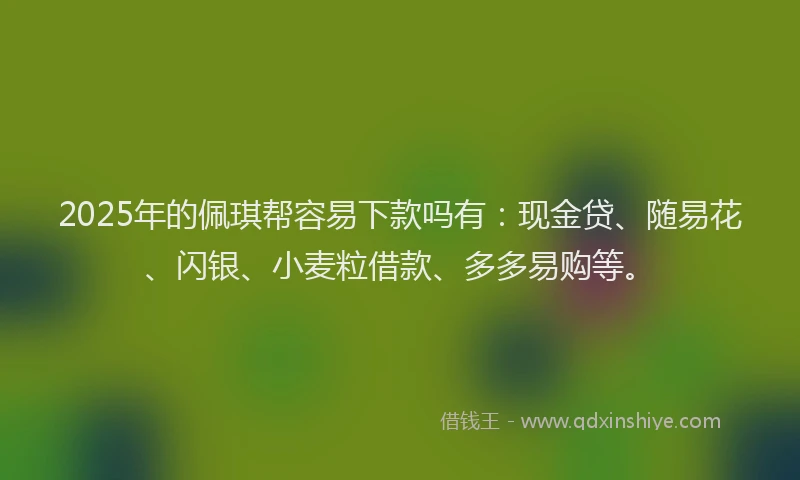 2025年的佩琪帮容易下款吗有：现金贷、随易花、闪银、小麦粒借款、多多易购等。