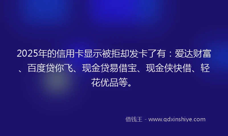 2025年的信用卡显示被拒却发卡了有：爱达财富、百度贷你飞、现金贷易借宝、现金侠快借、轻花优品等。