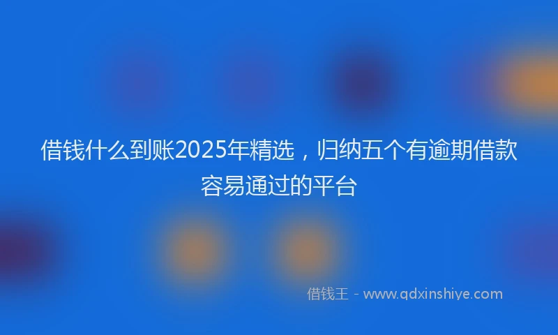 借钱什么到账2025年精选，归纳五个有逾期借款容易通过的平台