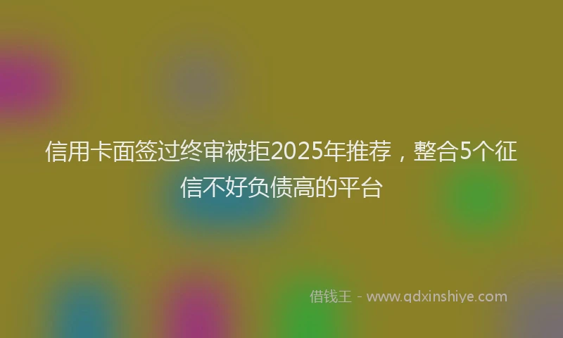 信用卡面签过终审被拒2025年推荐，整合5个征信不好负债高的平台