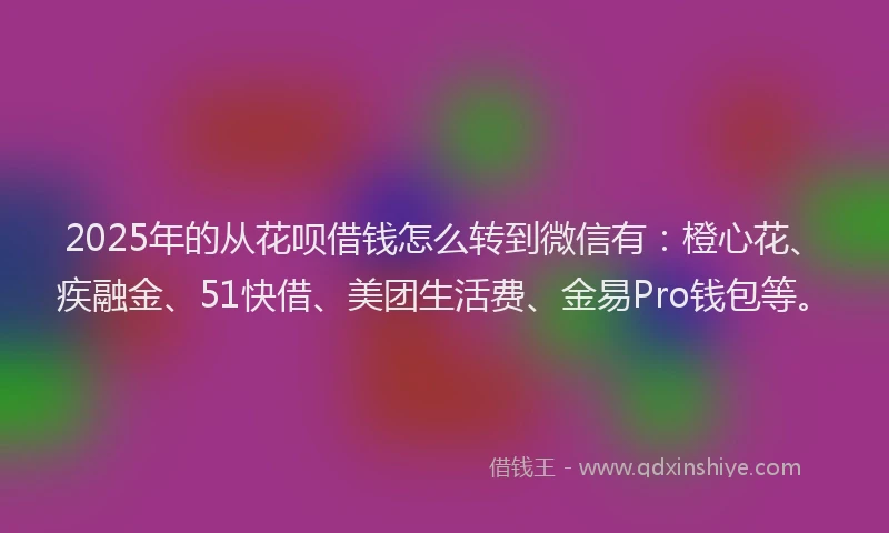 2025年的从花呗借钱怎么转到微信有：橙心花、疾融金、51快借、美团生活费、金易Pro钱包等。
