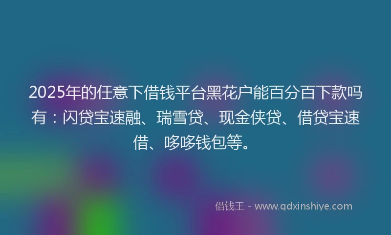 2025年的任意下借钱平台黑花户能百分百下款吗有：闪贷宝速融、瑞雪贷、现金侠贷、借贷宝速借、哆哆钱包等。