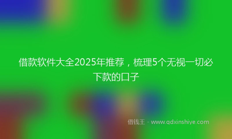 借款软件大全2025年推荐，梳理5个无视一切必下款的口子