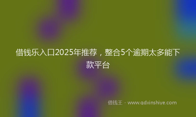 借钱乐入口2025年推荐，整合5个逾期太多能下款平台