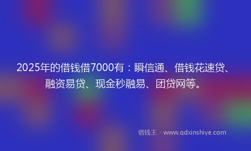 2025年的借钱借7000有：瞬信通、借钱花速贷、融资易贷、现金秒融易、团贷网等。