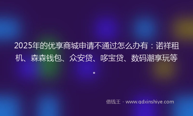 2025年的优享商城申请不通过怎么办有：诺祥租机、森森钱包、众安贷、哆宝贷、数码潮享玩等。