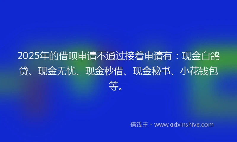2025年的借呗申请不通过接着申请有：现金白鸽贷、现金无忧、现金秒借、现金秘书、小花钱包等。