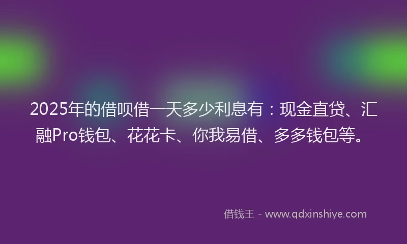 2025年的借呗借一天多少利息有：现金直贷、汇融Pro钱包、花花卡、你我易借、多多钱包等。