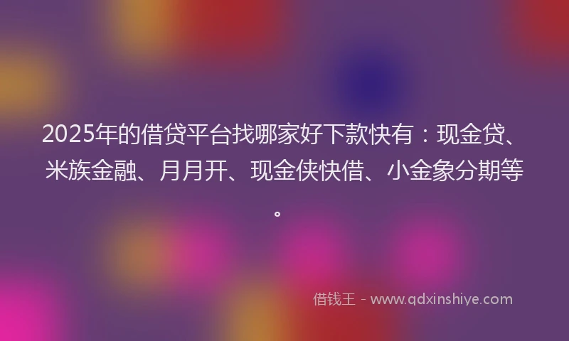 2025年的借贷平台找哪家好下款快有：现金贷、米族金融、月月开、现金侠快借、小金象分期等。