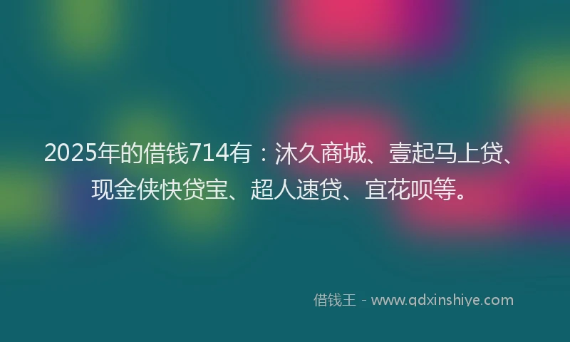 2025年的借钱714有：沐久商城、壹起马上贷、现金侠快贷宝、超人速贷、宜花呗等。