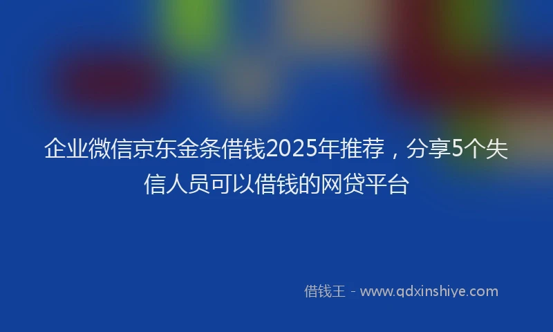企业微信京东金条借钱2025年推荐，分享5个失信人员可以借钱的网贷平台