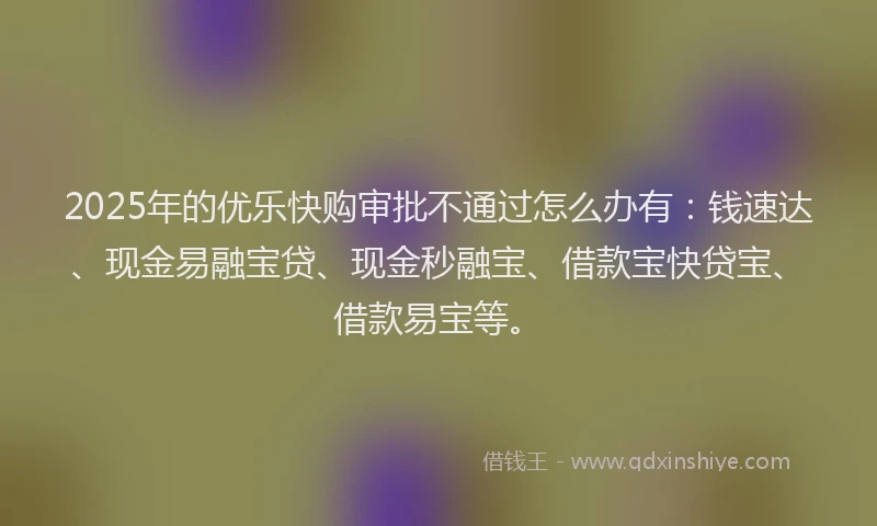 2025年的优乐快购审批不通过怎么办有：钱速达、现金易融宝贷、现金秒融宝、借款宝快贷宝、借款易宝等。