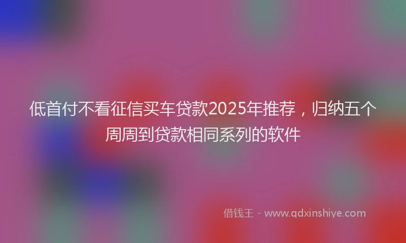 低首付不看征信买车贷款2025年推荐，归纳五个周周到贷款相同系列的软件