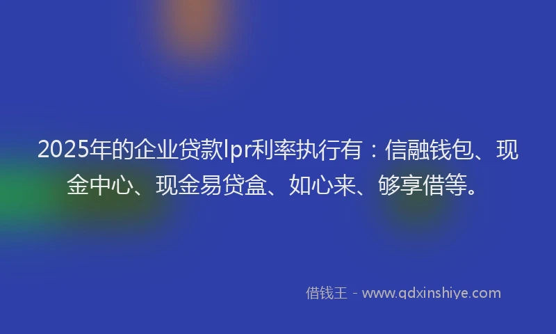 2025年的企业贷款lpr利率执行有：信融钱包、现金中心、现金易贷盒、如心来、够享借等。