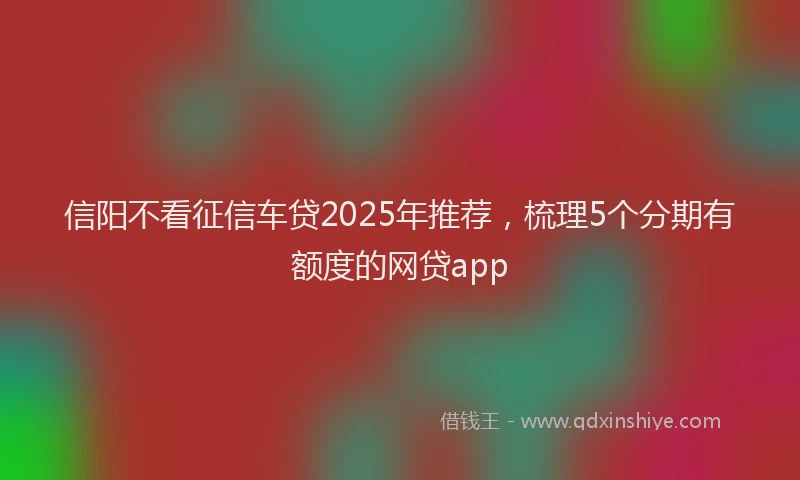 信阳不看征信车贷2025年推荐，梳理5个分期有额度的网贷app