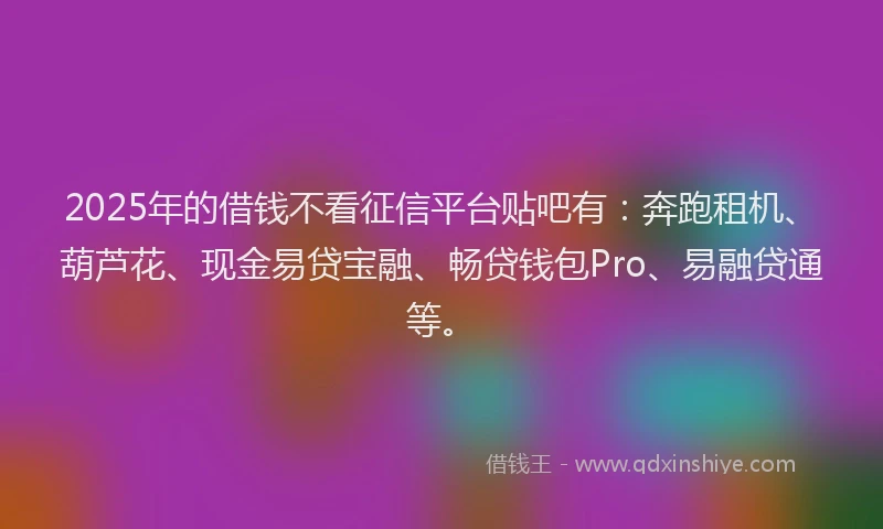2025年的借钱不看征信平台贴吧有：奔跑租机、葫芦花、现金易贷宝融、畅贷钱包Pro、易融贷通等。