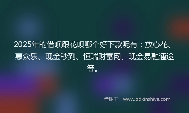 2025年的借呗跟花呗哪个好下款呢有：放心花、惠众乐、现金秒到、恒瑞财富网、现金易融通途等。