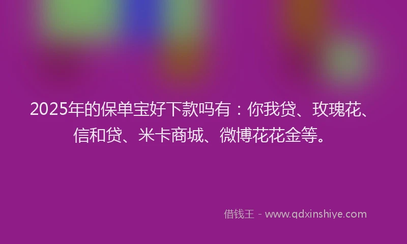 2025年的保单宝好下款吗有：你我贷、玫瑰花、信和贷、米卡商城、微博花花金等。