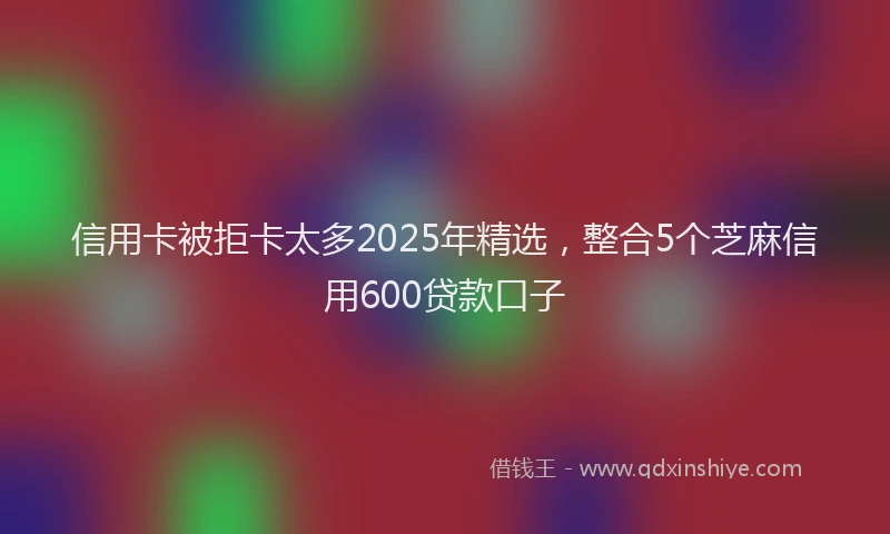 信用卡被拒卡太多2025年精选，整合5个芝麻信用600贷款口子