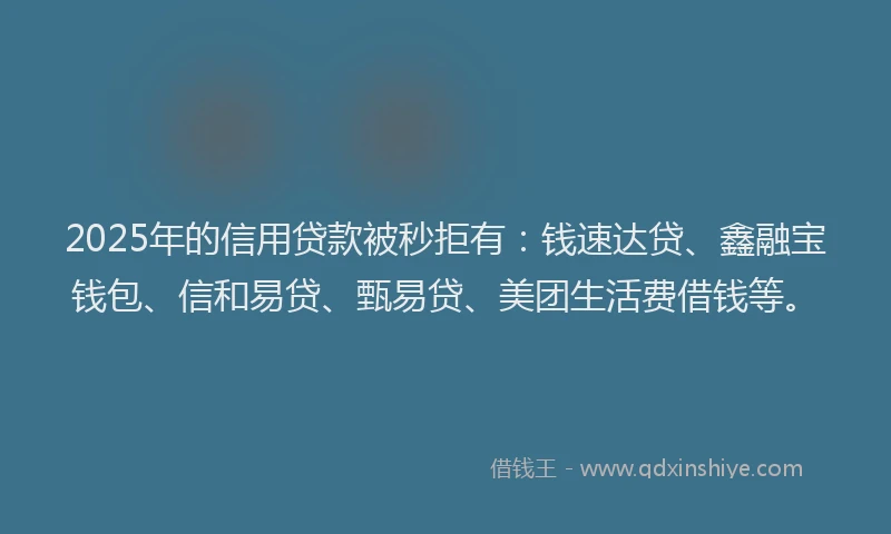 2025年的信用贷款被秒拒有：钱速达贷、鑫融宝钱包、信和易贷、甄易贷、美团生活费借钱等。
