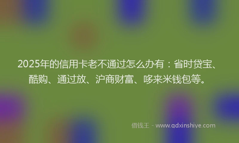 2025年的信用卡老不通过怎么办有：省时贷宝、酷购、通过放、沪商财富、哆来米钱包等。