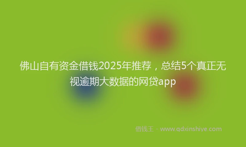 佛山自有资金借钱2025年推荐，总结5个真正无视逾期大数据的网贷app