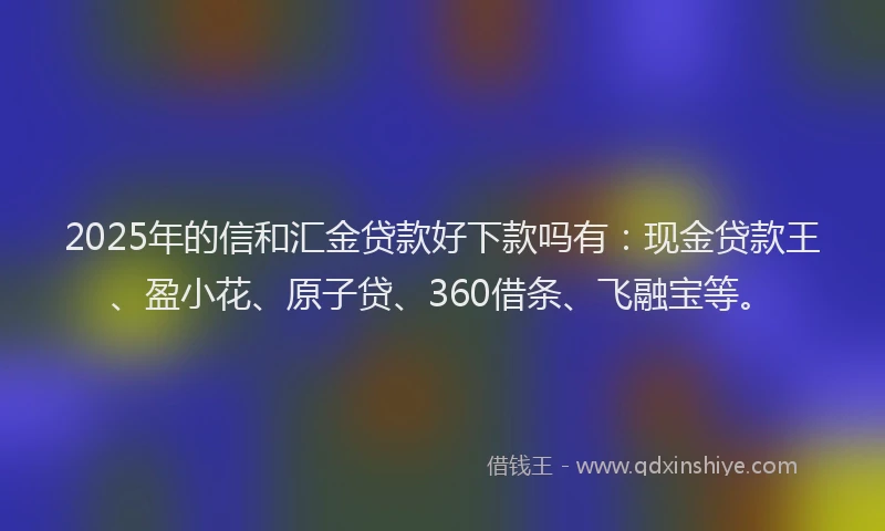 2025年的信和汇金贷款好下款吗有：现金贷款王、盈小花、原子贷、360借条、飞融宝等。
