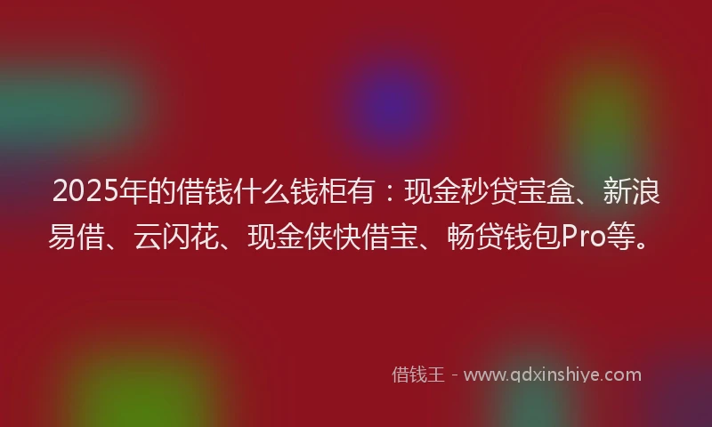 2025年的借钱什么钱柜有：现金秒贷宝盒、新浪易借、云闪花、现金侠快借宝、畅贷钱包Pro等。