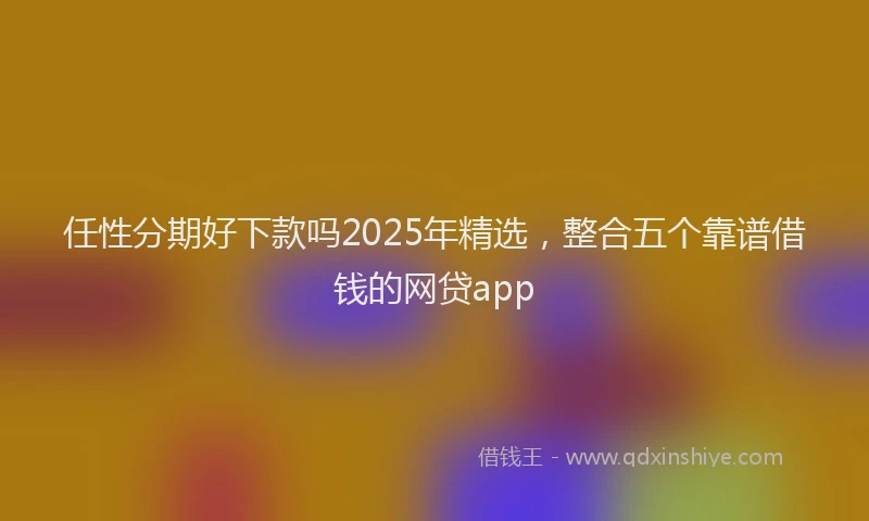 任性分期好下款吗2025年精选，整合五个靠谱借钱的网贷app
