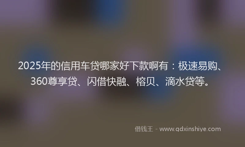 2025年的信用车贷哪家好下款啊有：极速易购、360尊享贷、闪借快融、榕贝、滴水贷等。