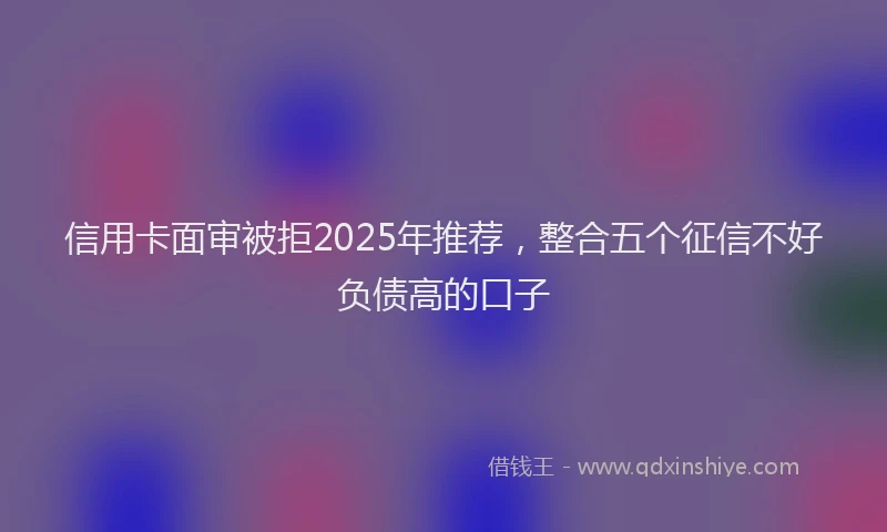 信用卡面审被拒2025年推荐，整合五个征信不好负债高的口子