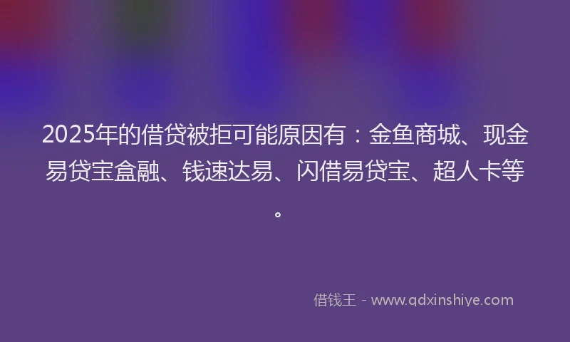 2025年的借贷被拒可能原因有：金鱼商城、现金易贷宝盒融、钱速达易、闪借易贷宝、超人卡等。