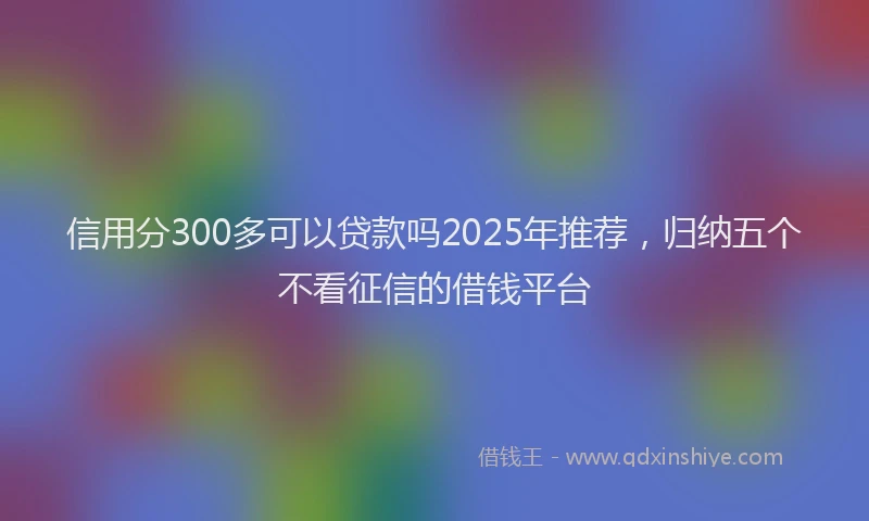 信用分300多可以贷款吗2025年推荐，归纳五个不看征信的借钱平台